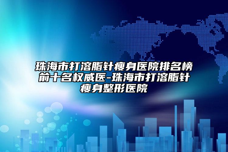 珠海市打溶脂針瘦身醫(yī)院排名榜前十名權(quán)威醫(yī)-珠海市打溶脂針瘦身整形醫(yī)院