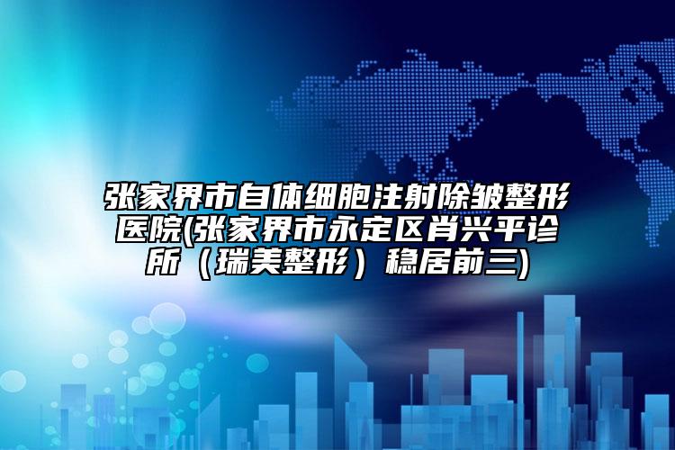 張家界市自體細(xì)胞注射除皺整形醫(yī)院(張家界市永定區(qū)肖興平診所（瑞美整形）穩(wěn)居前三)
