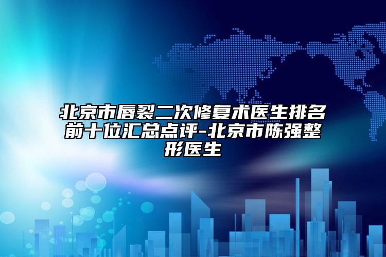 北京市唇裂二次修復術醫(yī)生排名前十位匯總點評-北京市陳強整形醫(yī)生