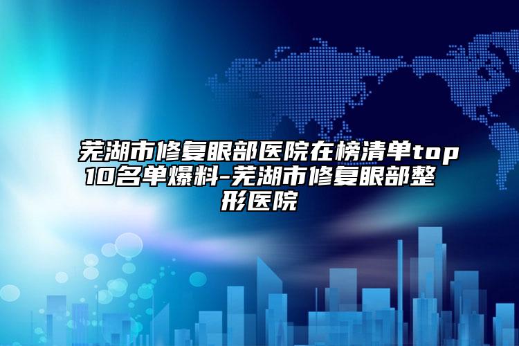 蕪湖市修復(fù)眼部醫(yī)院在榜清單top10名單爆料-蕪湖市修復(fù)眼部整形醫(yī)院