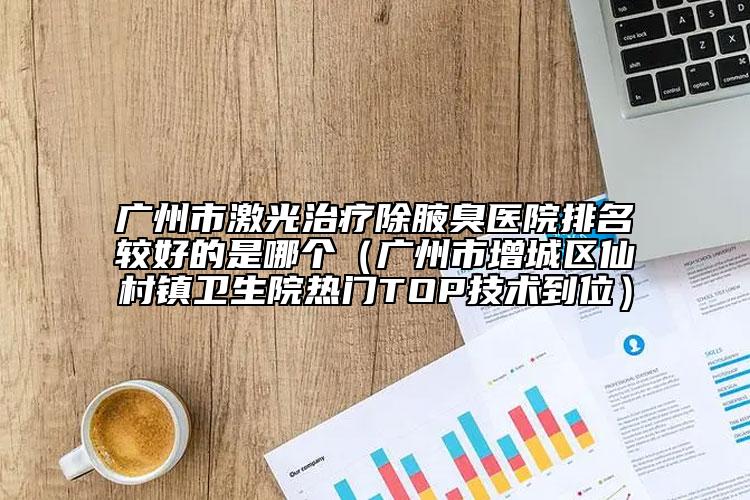廣州市激光治療除腋臭醫(yī)院排名較好的是哪個(gè)（廣州市增城區(qū)仙村鎮(zhèn)衛(wèi)生院熱門TOP技術(shù)到位）