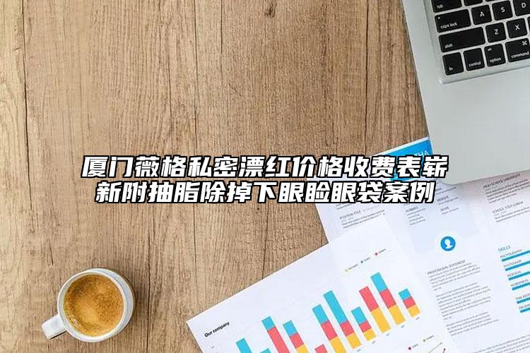 廈門(mén)薇格私密漂紅價(jià)格收費(fèi)表嶄新附抽脂除掉下眼瞼眼袋案例