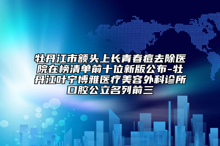 牡丹江市額頭上長青春痘去除醫(yī)院在榜清單前十位新版公布-牡丹江葉寧博雅醫(yī)療美容外科診所口腔公立名列前三