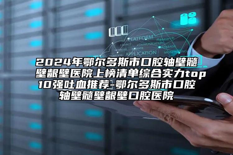 2024年鄂爾多斯市口腔軸壁髓壁齦壁醫(yī)院上榜清單綜合實(shí)力top10強(qiáng)吐血推薦-鄂爾多斯市口腔軸壁髓壁齦壁口腔醫(yī)院
