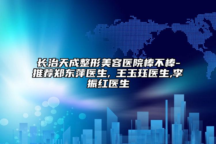 長(zhǎng)治天成整形美容醫(yī)院棒不棒-推薦鄭東萍醫(yī)生,?王玉玨醫(yī)生,李振紅醫(yī)生