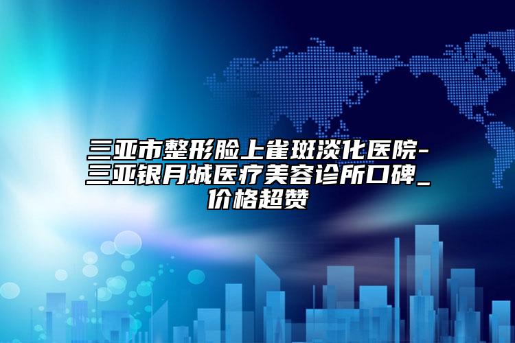 三亞市整形臉上雀斑淡化醫(yī)院-三亞銀月城醫(yī)療美容診所口碑_價(jià)格超贊