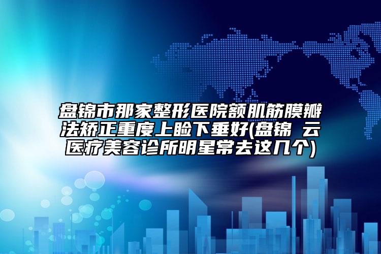 盤錦市那家整形醫(yī)院額肌筋膜瓣法矯正重度上瞼下垂好(盤錦璓云醫(yī)療美容診所明星常去這幾個(gè))