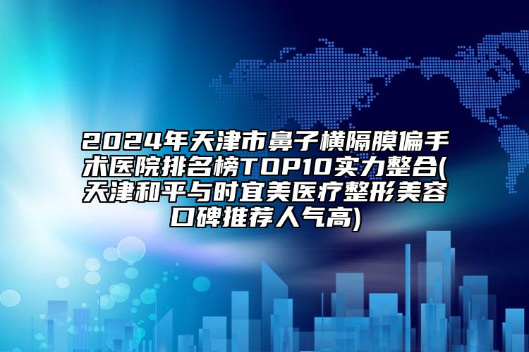 2024年天津市鼻子橫隔膜偏手術(shù)醫(yī)院排名榜TOP10實(shí)力整合(天津和平與時(shí)宜美醫(yī)療整形美容口碑推薦人氣高)