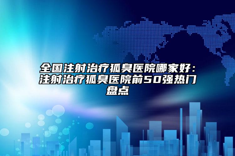全國(guó)注射治療狐臭醫(yī)院哪家好：注射治療狐臭醫(yī)院前50強(qiáng)熱門(mén)盤(pán)點(diǎn)
