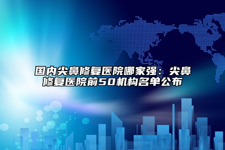 國內尖鼻修復醫(yī)院哪家強：尖鼻修復醫(yī)院前50機構名單公布