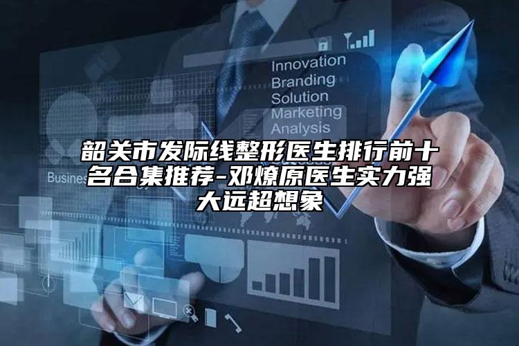 韶關(guān)市發(fā)際線整形醫(yī)生排行前十名合集推薦-鄧燎原醫(yī)生實力強大遠超想象