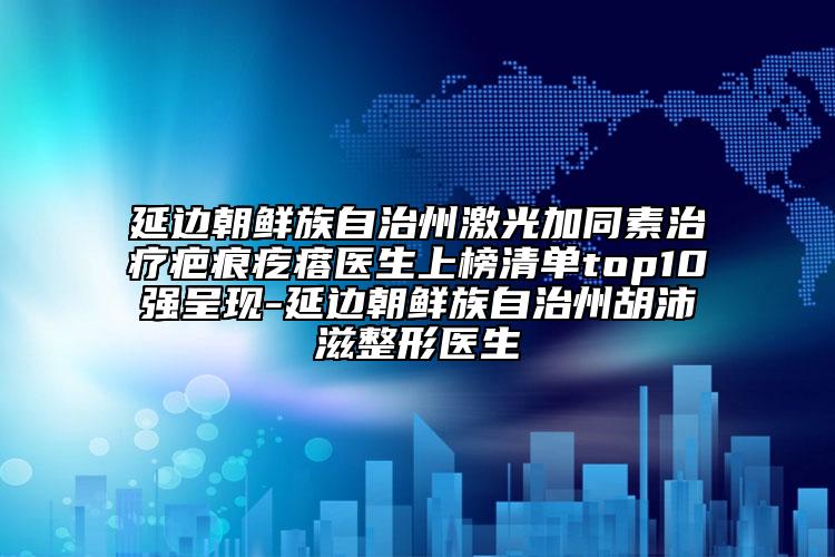 延邊朝鮮族自治州激光加同素治療疤痕疙瘩醫(yī)生上榜清單top10強呈現-延邊朝鮮族自治州胡沛滋整形醫(yī)生