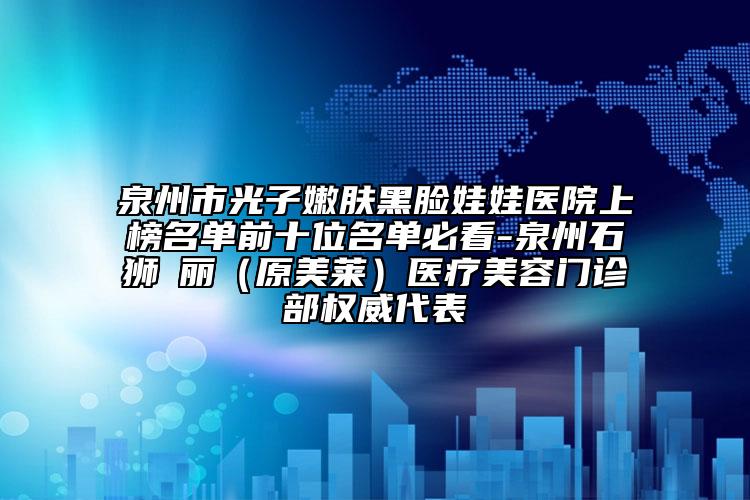 泉州市光子嫩膚黑臉娃娃醫(yī)院上榜名單前十位名單必看-泉州石獅栢麗（原美萊）醫(yī)療美容門診部權(quán)威代表