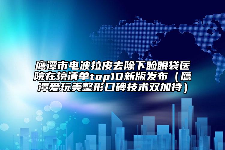 鷹潭市電波拉皮去除下瞼眼袋醫(yī)院在榜清單top10新版發(fā)布（鷹潭愛玩美整形口碑技術(shù)雙加持）