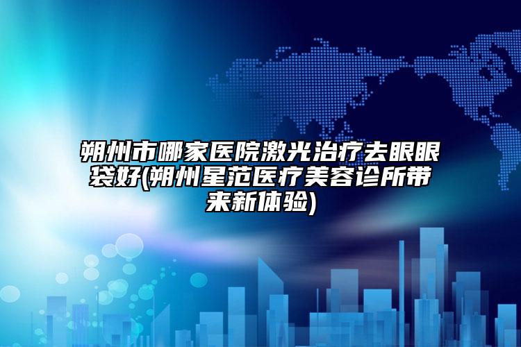 朔州市哪家醫(yī)院激光治療去眼眼袋好(朔州星范醫(yī)療美容診所帶來(lái)新體驗(yàn))