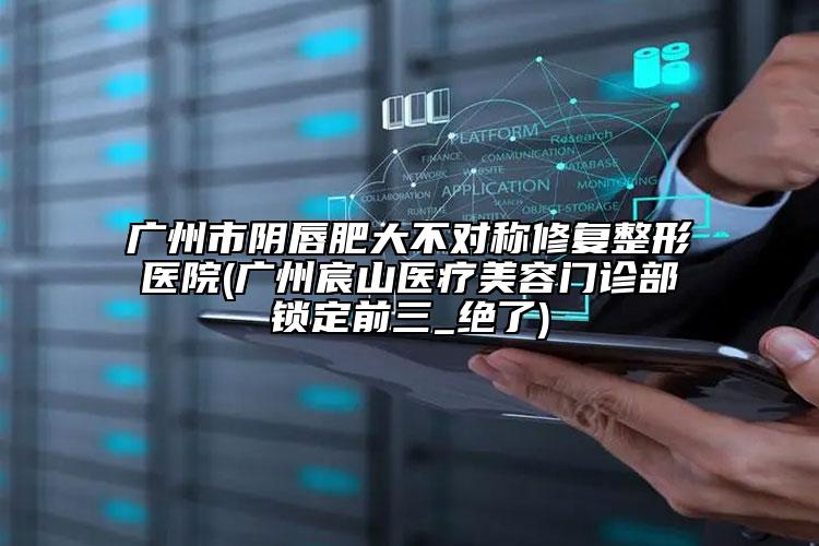 廣州市陰唇肥大不對(duì)稱修復(fù)整形醫(yī)院(廣州宸山醫(yī)療美容門診部鎖定前三_絕了)