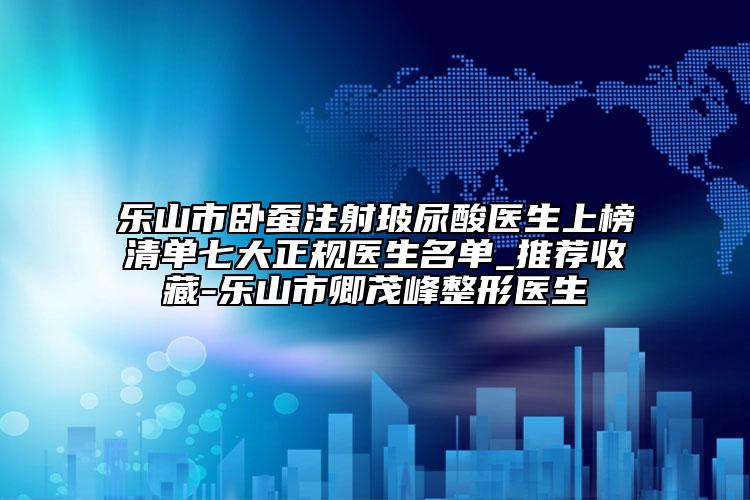 樂山市臥蠶注射玻尿酸醫(yī)生上榜清單七大正規(guī)醫(yī)生名單_推薦收藏-樂山市卿茂峰整形醫(yī)生