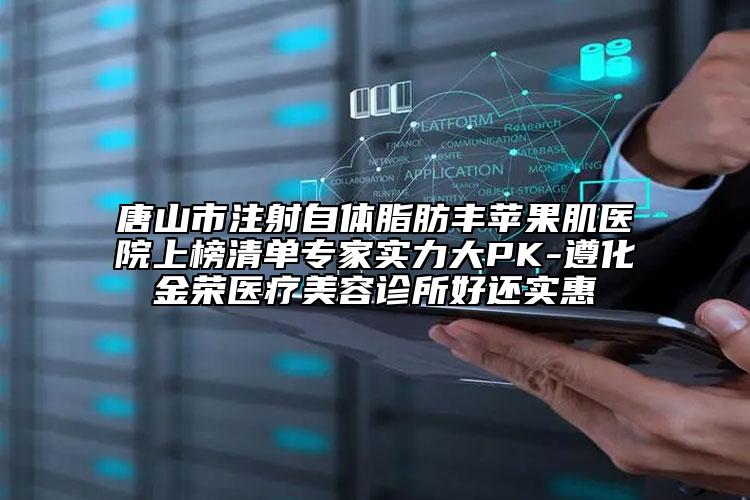 唐山市注射自體脂肪豐蘋果肌醫(yī)院上榜清單專家實(shí)力大PK-遵化金榮醫(yī)療美容診所好還實(shí)惠
