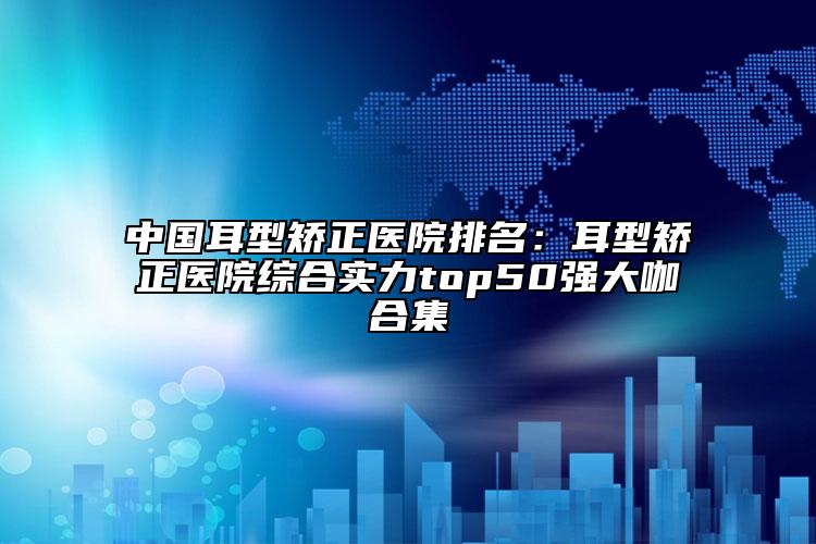 中國耳型矯正醫(yī)院排名：耳型矯正醫(yī)院綜合實(shí)力top50強(qiáng)大咖合集