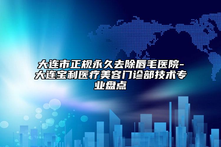 大連市正規(guī)永久去除唇毛醫(yī)院-大連寶利醫(yī)療美容門診部技術(shù)專業(yè)盤點