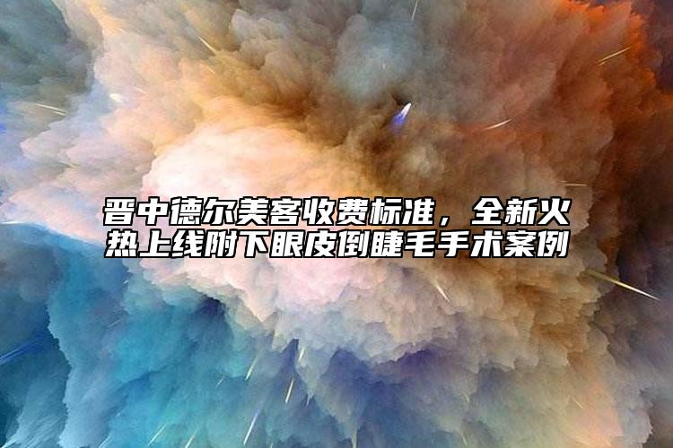 晉中德爾美客收費標準，全新火熱上線附下眼皮倒睫毛手術案例