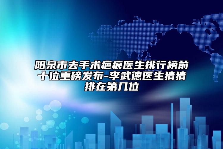 陽(yáng)泉市去手術(shù)疤痕醫(yī)生排行榜前十位重磅發(fā)布-李武德醫(yī)生猜猜排在第幾位