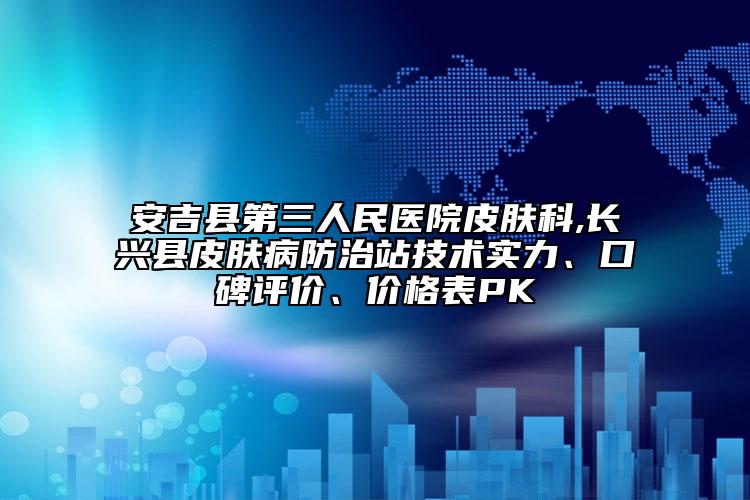 安吉縣第三人民醫(yī)院皮膚科,長興縣皮膚病防治站技術實力、口碑評價、價格表PK