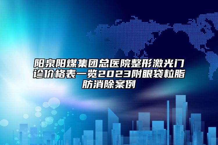 陽(yáng)泉陽(yáng)煤集團(tuán)總醫(yī)院整形激光門診價(jià)格表一覽2023附眼袋粒脂肪消除案例