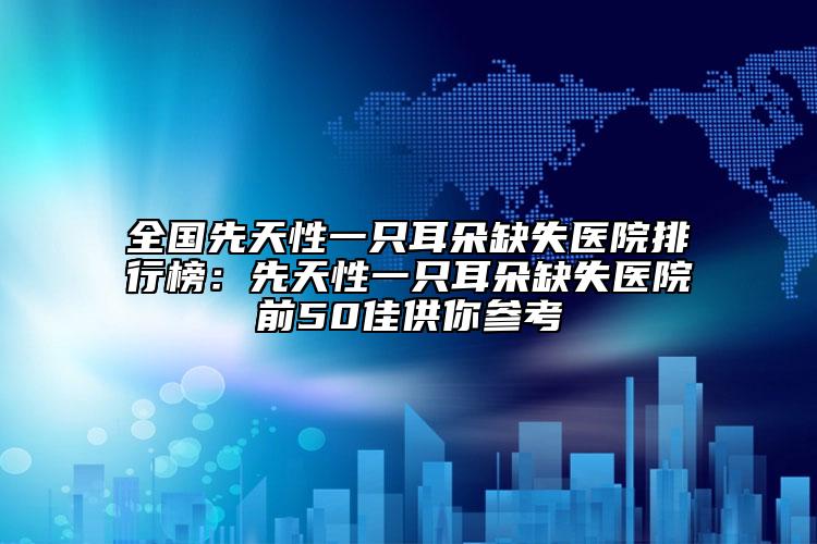 全國先天性一只耳朵缺失醫(yī)院排行榜：先天性一只耳朵缺失醫(yī)院前50佳供你參考