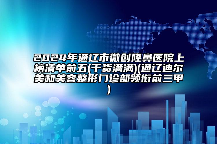 2024年通遼市微創(chuàng)隆鼻醫(yī)院上榜清單前五(干貨滿滿)(通遼迪爾美和美容整形門診部領(lǐng)銜前三甲)