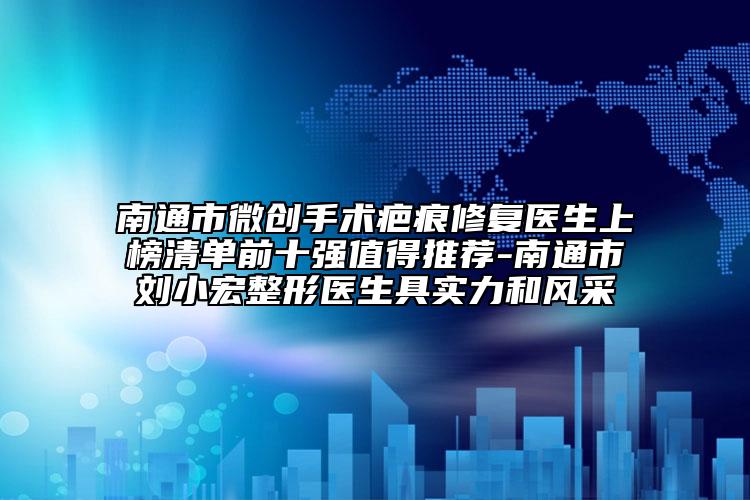 南通市微創(chuàng)手術(shù)疤痕修復(fù)醫(yī)生上榜清單前十強值得推薦-南通市劉小宏整形醫(yī)生具實力和風(fēng)采