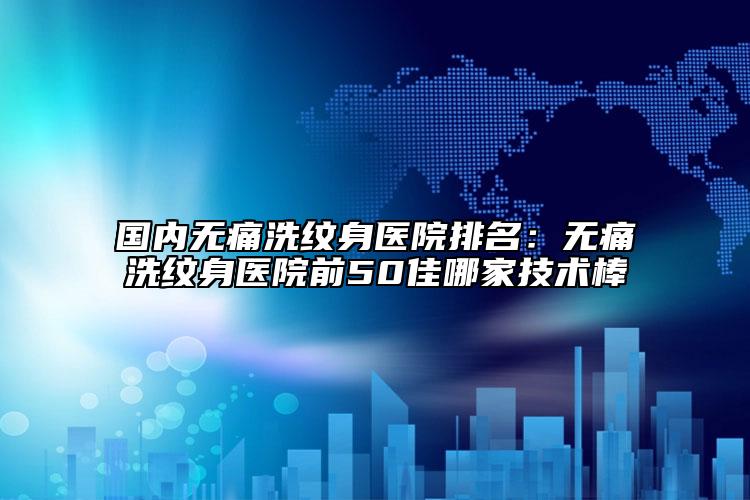 國內(nèi)無痛洗紋身醫(yī)院排名：無痛洗紋身醫(yī)院前50佳哪家技術(shù)棒
