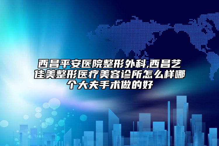 西昌平安醫(yī)院整形外科,西昌藝佳美整形醫(yī)療美容診所怎么樣哪個(gè)大夫手術(shù)做的好