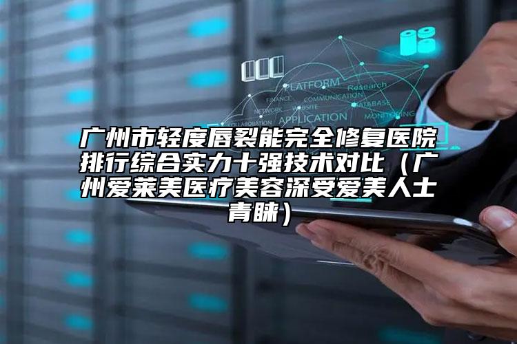 廣州市輕度唇裂能完全修復(fù)醫(yī)院排行綜合實力十強(qiáng)技術(shù)對比（廣州愛萊美醫(yī)療美容深受愛美人士青睞）