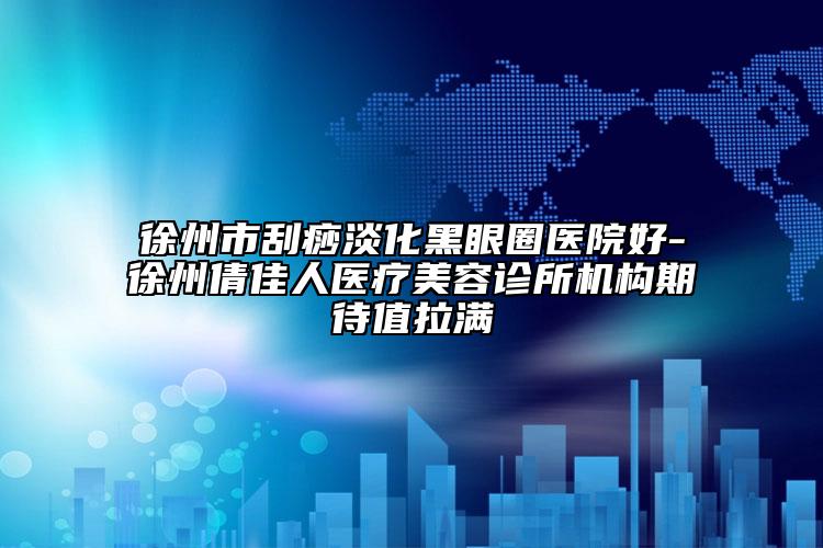 徐州市刮痧淡化黑眼圈醫(yī)院好-徐州倩佳人醫(yī)療美容診所機(jī)構(gòu)期待值拉滿