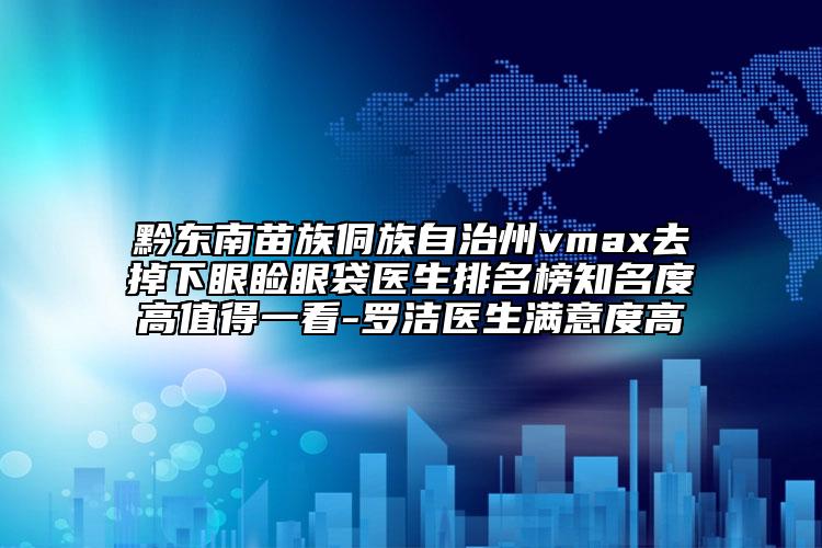 黔東南苗族侗族自治州vmax去掉下眼瞼眼袋醫(yī)生排名榜知名度高值得一看-羅潔醫(yī)生滿意度高