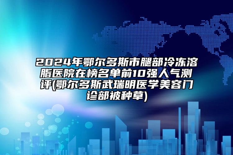 2024年鄂爾多斯市腿部冷凍溶脂醫(yī)院在榜名單前10強人氣測評(鄂爾多斯武瑞明醫(yī)學(xué)美容門診部被種草)