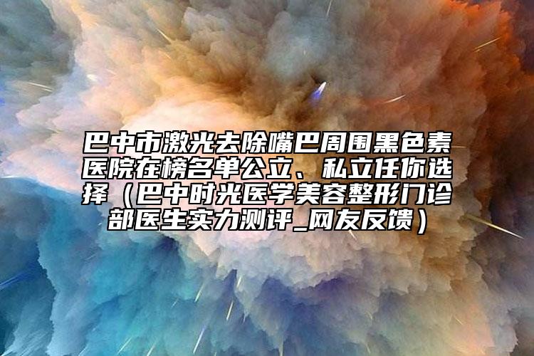 巴中市激光去除嘴巴周圍黑色素醫(yī)院在榜名單公立、私立任你選擇（巴中時光醫(yī)學(xué)美容整形門診部醫(yī)生實(shí)力測評_網(wǎng)友反饋）