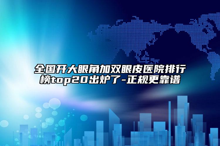全國開大眼角加雙眼皮醫(yī)院排行榜top20出爐了-正規(guī)更靠譜