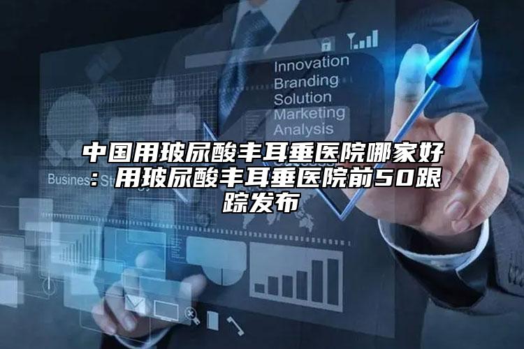 中國用玻尿酸豐耳垂醫(yī)院哪家好：用玻尿酸豐耳垂醫(yī)院前50跟蹤發(fā)布