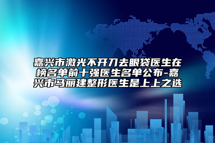 嘉興市激光不開刀去眼袋醫(yī)生在榜名單前十強(qiáng)醫(yī)生名單公布-嘉興市馬麗建整形醫(yī)生是上上之選