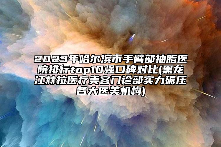 2023年哈爾濱市手臂部抽脂醫(yī)院排行top10強(qiáng)口碑對(duì)比(黑龍江赫拉醫(yī)療美容門診部實(shí)力碾壓各大醫(yī)美機(jī)構(gòu))