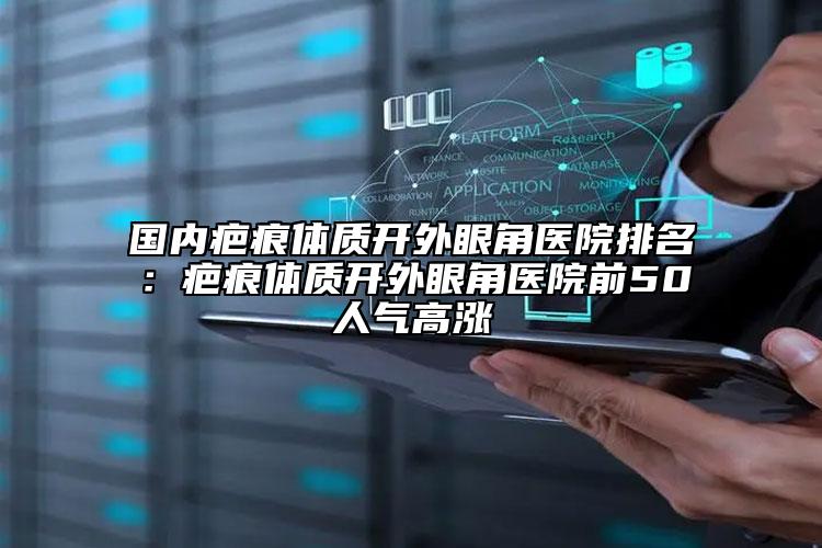 國內疤痕體質開外眼角醫(yī)院排名：疤痕體質開外眼角醫(yī)院前50人氣高漲
