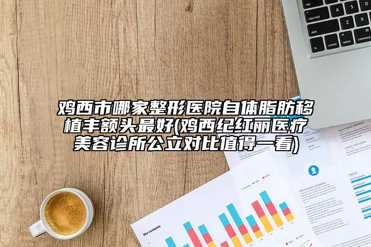 雞西市哪家整形醫(yī)院自體脂肪移植豐額頭最好(雞西紀(jì)紅麗醫(yī)療美容診所公立對(duì)比值得一看)