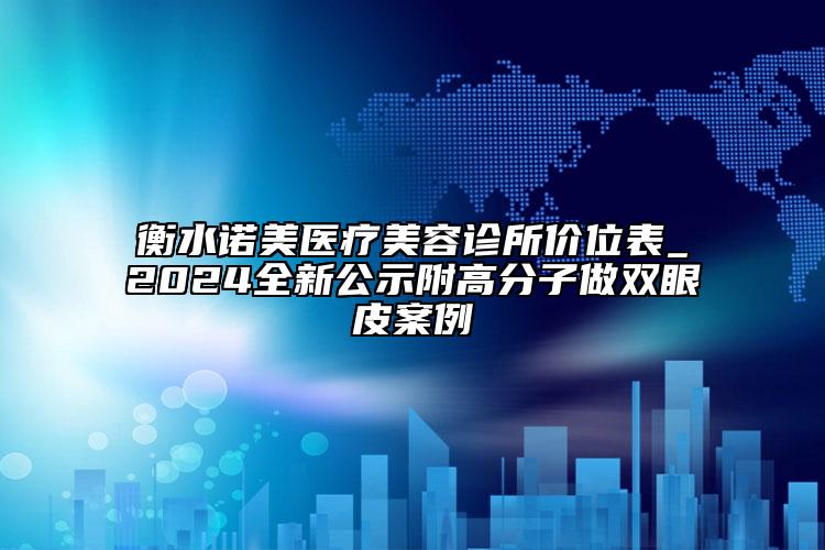 衡水諾美醫(yī)療美容診所價(jià)位表_2024全新公示附高分子做雙眼皮案例