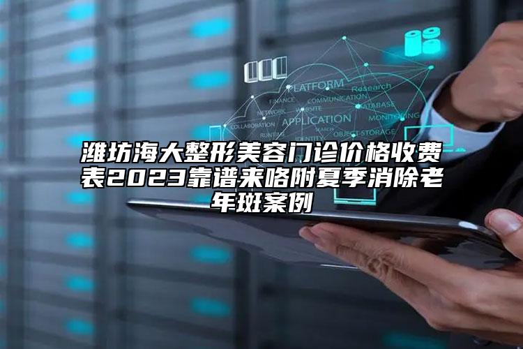 濰坊海大整形美容門診價(jià)格收費(fèi)表2023靠譜來(lái)咯附夏季消除老年斑案例