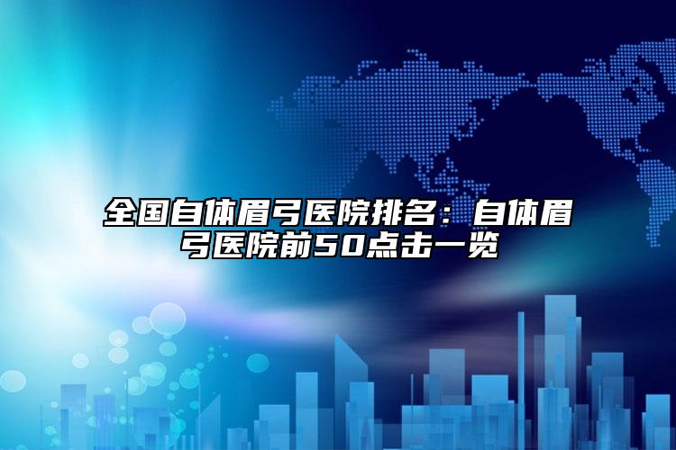 全國自體眉弓醫(yī)院排名：自體眉弓醫(yī)院前50點(diǎn)擊一覽
