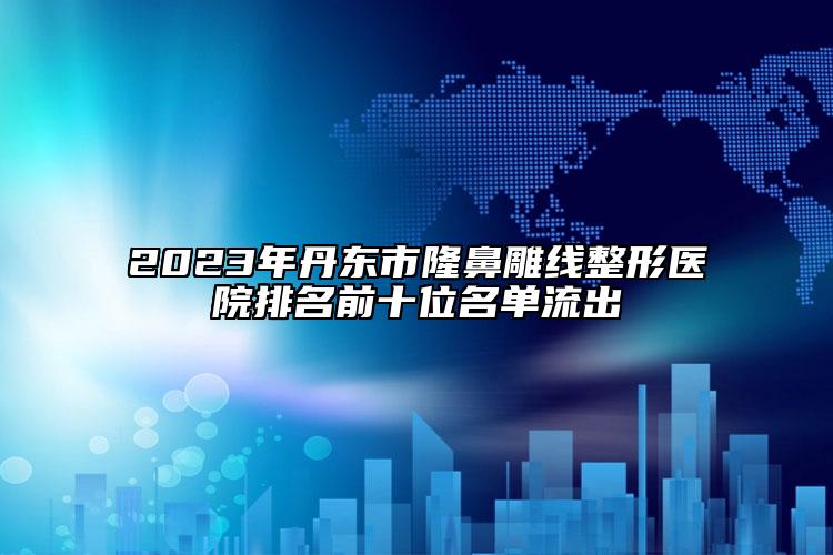 2023年丹東市隆鼻雕線整形醫(yī)院排名前十位名單流出