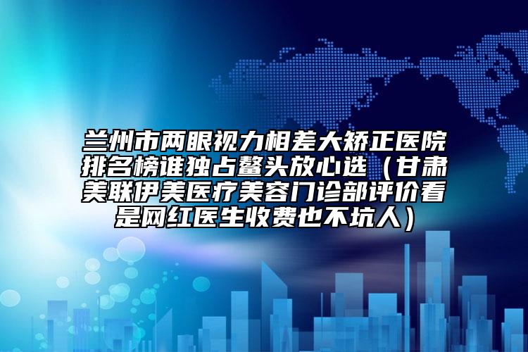 蘭州市兩眼視力相差大矯正醫(yī)院排名榜誰獨(dú)占鰲頭放心選（甘肅美聯(lián)伊美醫(yī)療美容門診部評(píng)價(jià)看是網(wǎng)紅醫(yī)生收費(fèi)也不坑人）