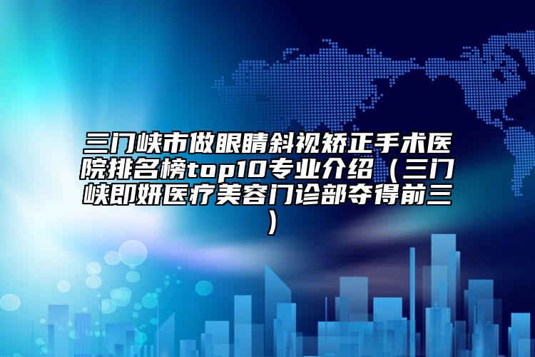 三門峽市做眼睛斜視矯正手術(shù)醫(yī)院排名榜top10專業(yè)介紹（三門峽即妍醫(yī)療美容門診部奪得前三）